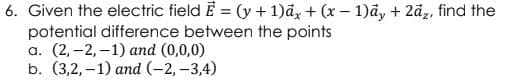 6. Given the electric field E = (y + 1)ā, + (x – 1)ãy + 2ã, find the
potential difference between the points
а. (2, -2, -1) аnd (0,0,0)
b. (3,2, -1) аnd (-2, -3,4)
