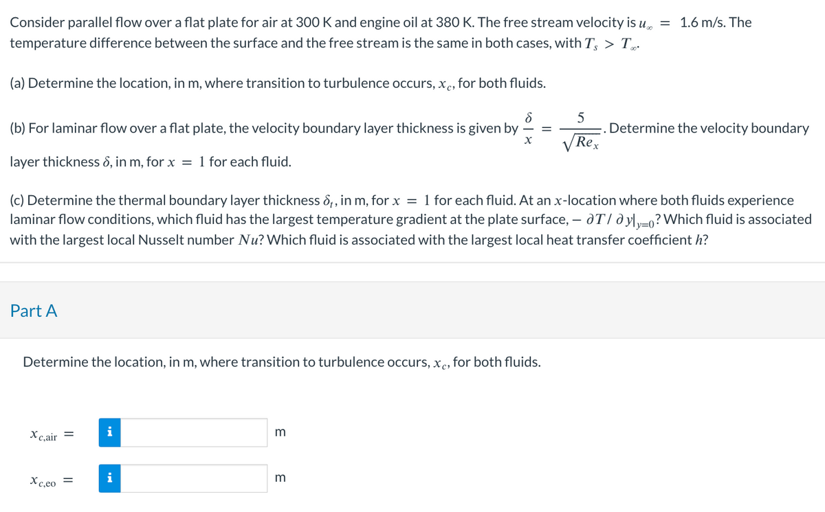 Consider parallel flow over a flat plate for air at 300 K and engine oil at 380 K. The free stream velocity is u
temperature difference between the surface and the free stream is the same in both cases, with Ts > T
(a) Determine the location, in m, where transition to turbulence occurs, xc, for both fluids.
8
X
(b) For laminar flow over a flat plate, the velocity boundary layer thickness is given by =
layer thickness 6, in m, for x = 1 for each fluid.
Part A
Determine the location, in m, where transition to turbulence occurs, xc, for both fluids.
(c) Determine the thermal boundary layer thickness 6₁, in m, for x = 1 for each fluid. At an x-location where both fluids experience
laminar flow conditions, which fluid has the largest temperature gradient at the plate surface, — dT/ dy|y_o? Which fluid is associated
with the largest local Nusselt number Nu? Which fluid is associated with the largest local heat transfer coefficient h?
y=0
Xc,air =
Xc,eo
=
i
m
5
Rex
m
= 1.6 m/s. The
Determine the velocity boundary