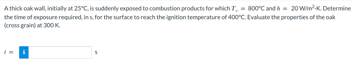 800°C and h = 20 W/m².K. Determine
A thick oak wall, initially at 25°C, is suddenly exposed to combustion products for which T
the time of exposure required, in s, for the surface to reach the ignition temperature of 400°C. Evaluate the properties of the oak
(cross grain) at 300 K.
t =
i
S
=