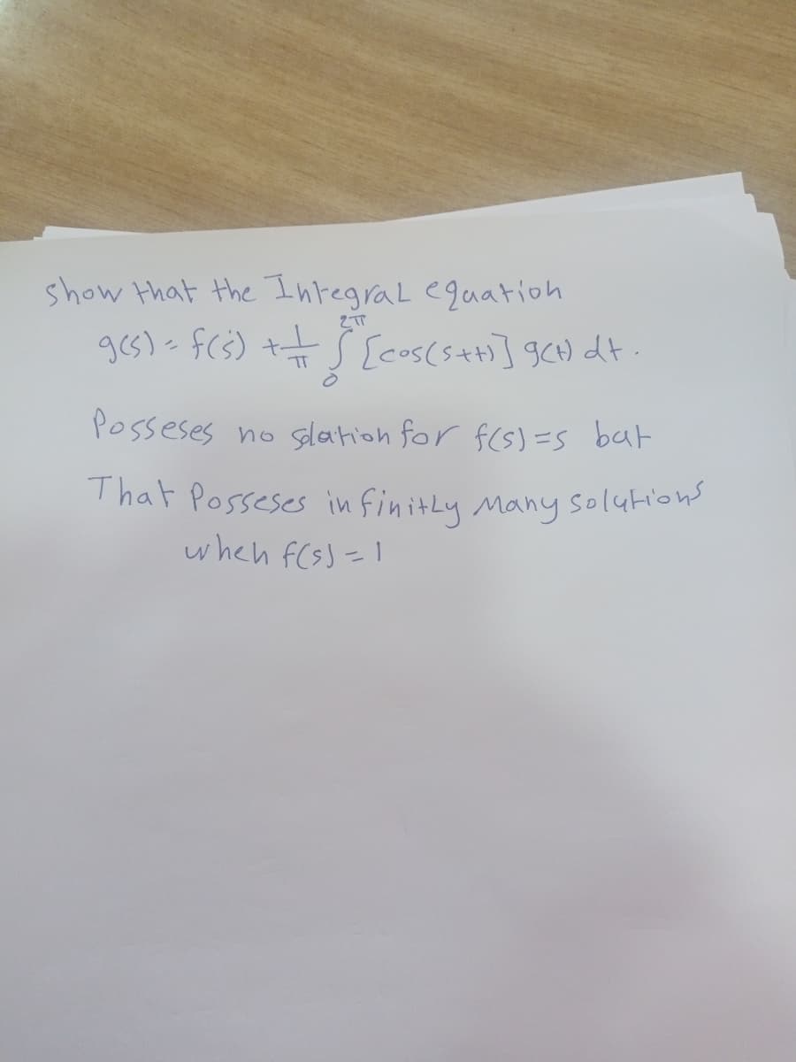 That Posseses in finitLy Many solutions
show that the IntegraL eguation
ges)- fcs) tt S [cos(s+] gCH) dt .
TT
Posseses no slation for f(s) =s bat
That Posseses in finitly Many solutions
when f(s)=1
