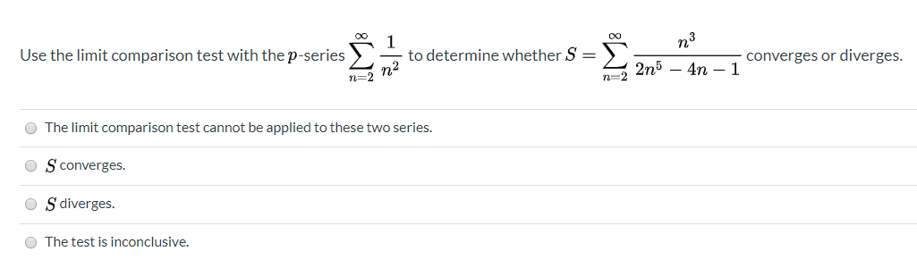 n3
Use the limit comparison test with the p-series
to determine whether S
2n5 – 4n – 1
converges or diverges.
n=2
The limit comparison test cannot be applied to these two series.
S converges.
S diverges.
The test is inconclusive.
