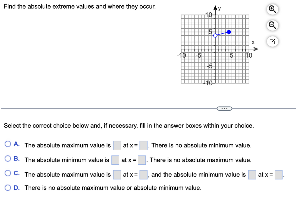 Find the absolute extreme values and where they occur.
A. The absolute maximum value is
B. The absolute minimum value is
OC. The absolute maximum value is
D. There is no absolute maximum value or absolute minimum value.
at x =
at x =
5
at x =
Ay
Select the correct choice below and, if necessary, fill in the answer boxes within your choice.
10-
5
X
There is no absolute minimum value.
There is no absolute maximum value.
and the absolute minimum value is
o
at x =