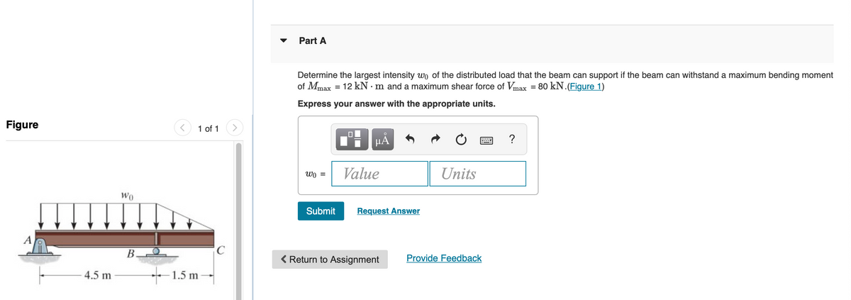Figure
A
4.5 m
Wo
B.
1 of 1
1.5 m
C
Part A
Determine the largest intensity wo of the distributed load that the beam can support if the beam can withstand a maximum bending moment
of Mmax = 12 kNm and a maximum shear force of Vmax = 80 kN. (Figure 1)
Express your answer with the appropriate units.
Wo =
Submit
☐
O
µA
Value
Request Answer
Return to Assignment
Units
Provide Feedback