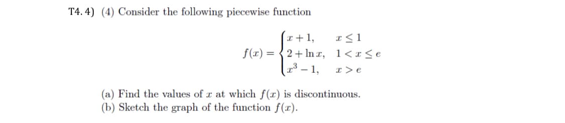 T4.4) (4) Consider the following piecewise function
f(x) =
x + 1,
2+ lnx,
³-1,
x ≤ 1
1<x<e
T>e
(a) Find the values of x at which f(x) is discontinuous.
(b) Sketch the graph of the function f(x).