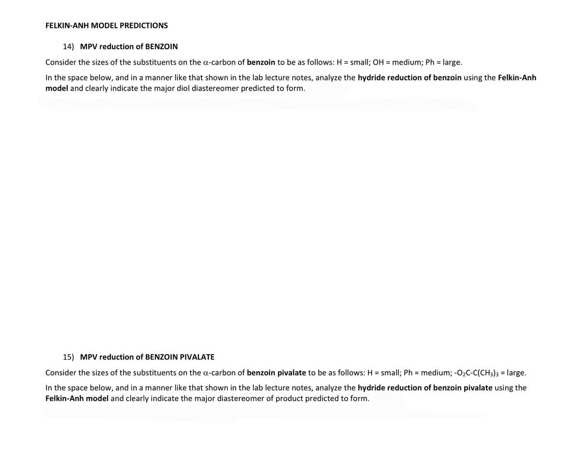 FELKIN-ANH MODEL PREDICTIONS
14) MPV reduction of BENZOIN
Consider the sizes of the substituents on the a-carbon of benzoin to be as follows: H = small; OH = medium; Ph = large.
In the space below, and in a manner like that shown in the lab lecture notes, analyze the hydride reduction of benzoin using the Felkin-Anh
model and clearly indicate the major diol diastereomer predicted to form.
15) MPV reduction of BENZOIN PIVALATE
Consider the sizes of the substituents on the a-carbon of benzoin pivalate to be as follows: H = small; Ph = medium; -O₂C-C(CH3)3 = large.
In the space below, and in a manner like that shown in the lab lecture notes, analyze the hydride reduction of benzoin pivalate using the
Felkin-Anh model and clearly indicate the major diastereomer of product predicted to form.