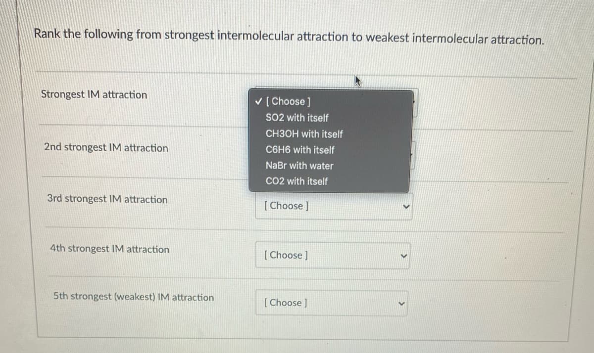 Rank the following from strongest intermolecular attraction to weakest intermolecular attraction.
Strongest IM attraction
v [ Choose ]
SO2 with itself
CH3OH with itself
2nd strongest IM attraction
C6H6 with itself
NaBr with water
CO2 with itself
3rd strongest IM attraction
[ Choose ]
4th strongest IM attraction
[ Choose ]
5th strongest (weakest) IM attraction
[ Choose ]
