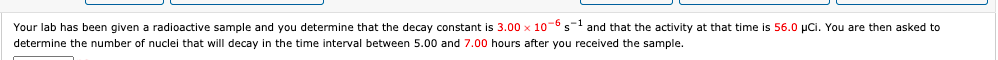 Your lab has been given a radioactive sample and you determine that the decay constant is 3.00 x 10-6 s- and that the activity at that time is 56.0 µCi. You are then asked to
determine the number of nuclei that will decay in the time interval between 5.00 and 7.00 hours after you received the sample.
