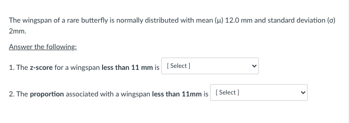 The wingspan of a rare butterfly is normally distributed with mean (u) 12.0 mm and standard deviation (o)
2mm.
Answer the following:
1. The z-score for a wingspan less than 11 mm is ( Select]
2. The proportion associated with a wingspan less than 11mm is ( Select]
>
