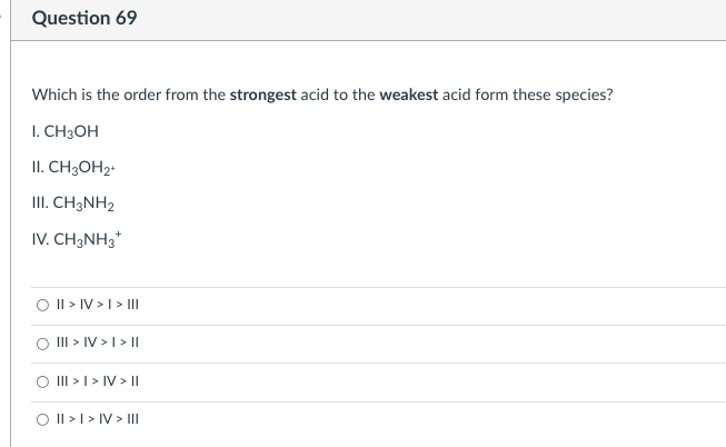 Question 69
Which is the order from the strongest acid to the weakest acid form these species?
I. CH3OH
II. CH3OH2+
III. CH3NH2
IV. CH3NH3*
O I| > IV > I> III
O II > IV > I > |
O II >I > IV > ||
O I| >| > IV > III
