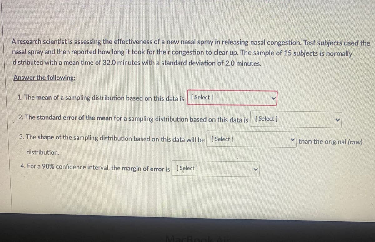 A research scientist is assessing the effectiveness of a new nasal spray in releasing nasal congestion. Test subjects used the
nasal spray and then reported how long it took for their congestion to clear up. The sample of 15 subjects is normally
distributed with a mean time of 32.0 minutes with a standard deviation of 2.0 minutes.
Answer the following:
1. The mean of a sampling distribution based on this data is [Select]
2. The standard error of the mean for a sampling distribution based on this data is
[ Select ]
3. The shape of the sampling distribution based on this data will be [Select}
v than the original (raw)
distribution.
4. For a 90% confidence interval, the margin of error is Select ]
MacBoo
