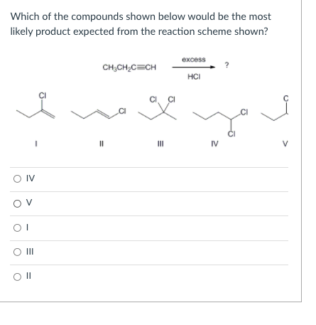 Which of the compounds shown below would be the most
likely product expected from the reaction scheme shown?
excess
CH;CH;C=CH
HCI
II
IV
V
O IV
Ov
II
