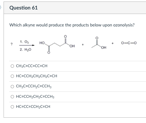 Question 61
Which alkyne would produce the products below upon ozonolysis?
1. O,
0=c=0
HO
OH
2. H20
CH3C=CC=CC=CH
HC=CCH2CH2CH2C=CH
O CH;C=CCH2C=CCH3
O HC=CCH2CH2C=CCH3
O HC=CC CCH2C=CH
