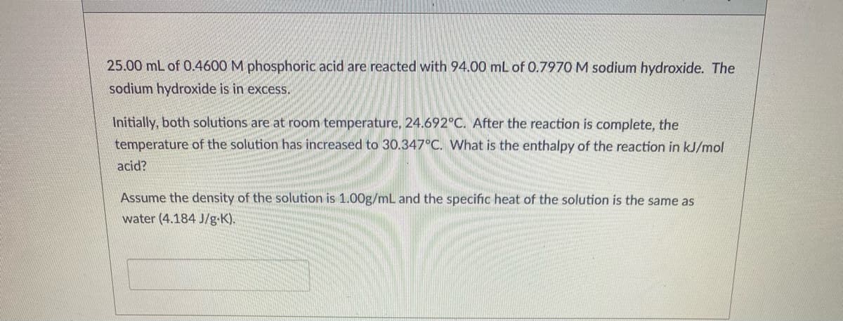 25.00 mL of 0.4600 M phosphoric acid are reacted with 94.00 mL of 0.7970 M sodium hydroxide. The
sodium hydroxide is in excess.
Initially, both solutions are at room temperature, 24.692°C. After the reaction is complete, the
temperature of the solution has increased to 30.347°C. What is the enthalpy of the reaction in kJ/mol
acid?
Assume the density of the solution is 1.00g/mL and the specific heat of the solution is the same as
water (4.184 J/g-K).
