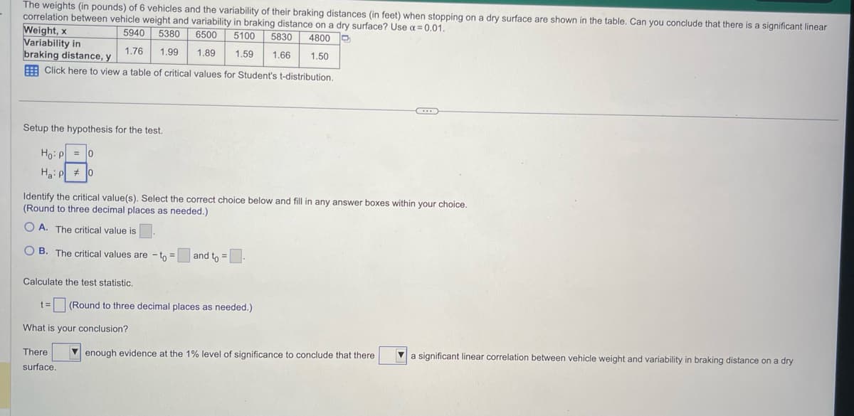 The weights (in pounds) of 6 vehicles and the variability of their braking distances (in feet) when stopping on a dry surface are shown in the table. Can you conclude that there is a significant linear
correlation between vehicle weight and variability in braking distance on a dry surface? Use a=0.01.
Weight, x
5940 5380
6500 5100 5830 4800
Variability in
1.76
1.99
1.89 1.59 1.66
1.50
braking distance, y
Click here to view a table of critical values for Student's t-distribution.
Setup the hypothesis for the test.
Ho: P = 0
Ha: P0
Identify the critical value(s). Select the correct choice below and fill in any answer boxes within your choice.
(Round to three decimal places as needed.)
OA. The critical value is.
OB. The critical values are - to =
and to =.
Calculate the test statistic.
t= (Round to three decimal places as needed.)
What is your conclusion?
There
surface.
enough evidence at the 1% level of significance to conclude that there
a significant linear correlation between vehicle weight and variability in braking distance on a dry