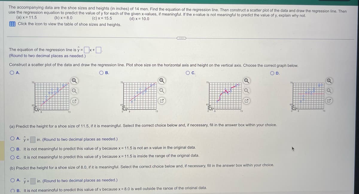 The accompanying data are the shoe sizes and heights (in inches) of 14 men. Find the equation of the regression line. Then construct a scatter plot of the data and draw the regression line. Then
use the regression equation to predict the value of y for each of the given x-values, if meaningful. If the x-value is not meaningful to predict the value of y, explain why not.
(a) x = 11.5
(b)x=8.0
(c) x = 15.5
(d) x = 10.0
Click the icon to view the table of shoe sizes and heights.
The equation of the regression line is y=x+.
(Round to two decimal places as needed.)
Construct a scatter plot of the data and draw the regression line. Plot shoe size on the horizontal axis and height on the vertical axis. Choose the correct graph below.
O A.
O B.
O C.
OD.
75
65
13
Q
75
C
Q
Q
75
Q
Q
(a) Predict the height for a shoe size of 11.5, if it is meaningful. Select the correct choice below and, if necessary, fill in the answer box within your choice.
O A. y = in. (Round to two decimal places as needed.)
OB. It is not meaningful to predict this value of y because x = 11.5 is not an x-value in the original data.
OC. It is not meaningful to predict this value of y because x = 11.5 is inside the range of the original data.
(b) Predict the height for a shoe size of 8.0, if it is meaningful. Select the correct choice below and, if necessary, fill in the answer box within your choice.
OA. y=
in. (Round to two decimal places as needed.)
OB.
It is not meaningful to predict this value of v because x = 8.0 is well outside the range of the original data.
75
65
Q
