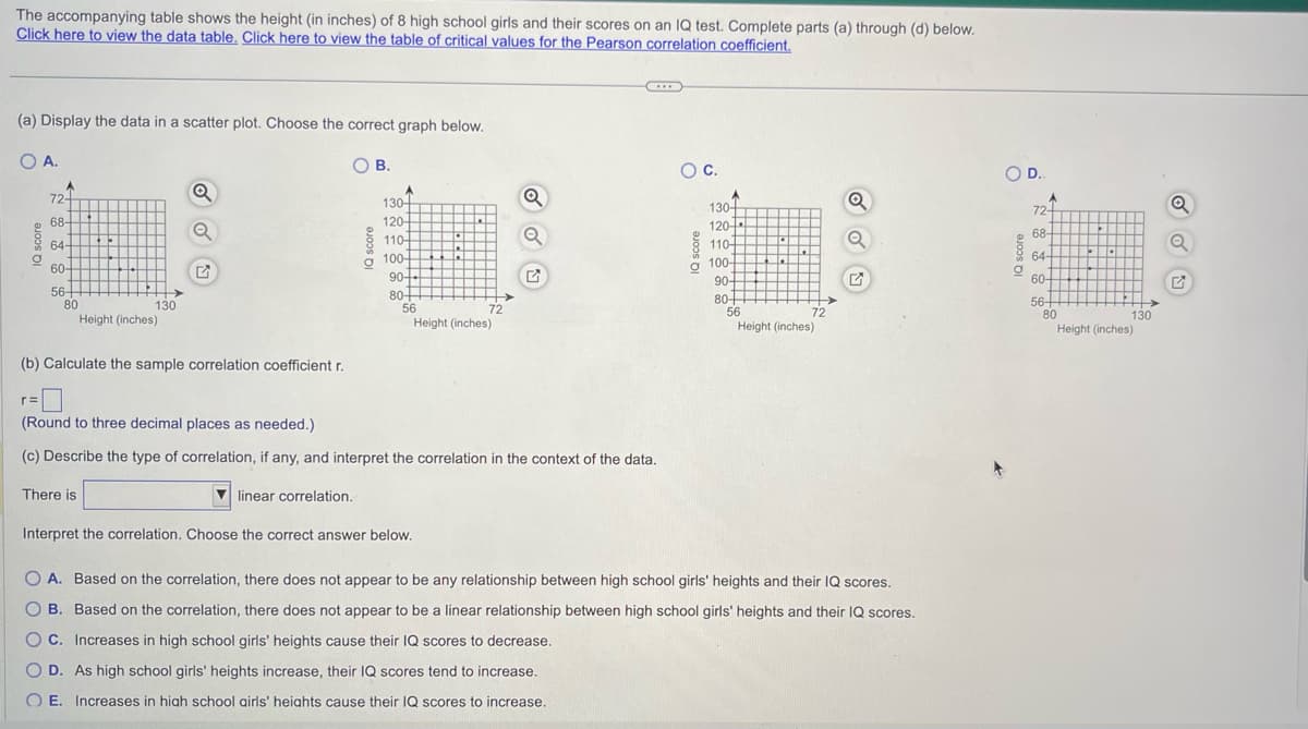 The accompanying table shows the height (in inches) of 8 high school girls and their scores on an IQ test. Complete parts (a) through (d) below.
Click here to view the data table. Click here to view the table of critical values for the Pearson correlation coefficient.
(a) Display the data in a scatter plot. Choose the correct graph below.
OA.
OB.
O
A
r=
72-
68-
64-
60
56-
80
130
(b) Calculate the sample correlation coefficient r.
Height (inches)
There is
A
130-
120-
110-
100-
90-
80+
56
h
72
Height (inches)
Interpret the correlation. Choose the correct answer below.
(Round to three decimal places as needed.)
(c) Describe the type of correlation, if any, and interpret the correlation in the context of the data.
linear correlation.
O
O C.
A
130-
120-
110-
100-
90-
80+
56
>
72
Height (inches)
Q
Q
OA. Based on the correlation, there does not appear to be any relationship between high school girls' heights and their IQ scores.
O B. Based on the correlation, there does not appear to be a linear relationship between high school girls' heights and their IQ scores.
OC. Increases in high school girls' heights cause their IQ scores to decrease.
O D. As high school girls' heights increase, their IQ scores tend to increase.
OE. Increases in high school airls' heights cause their IQ scores to increase.
O D..
O
72-
68-
64-
60-
56-
80
130
Height (inches)
Q
Q