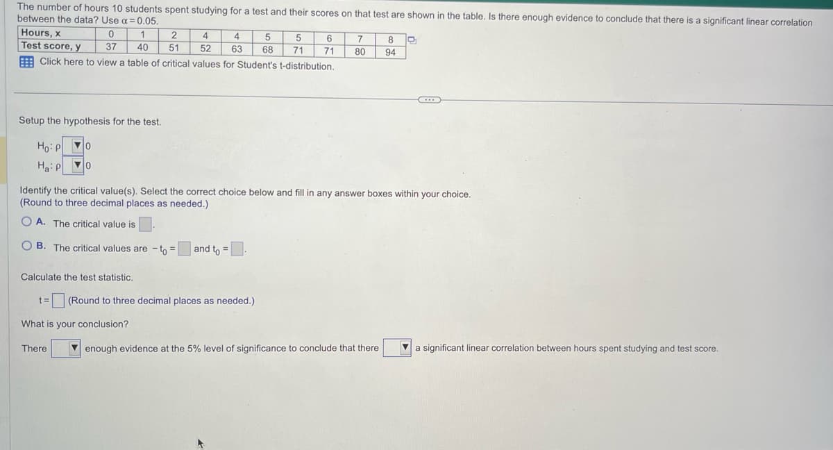 The number of hours 10 students spent studying for a test and their scores on that test are shown in the table. Is there enough evidence to conclude that there is a significant linear correlation
between the data? Use α= 0.05.
Hours, x
0
Test score, y
37
Click here to view a table of critical values for Student's t-distribution.
2
1
40 51
Setup the hypothesis for the test.
Ho: Po
0
Ha: P ▼0 0
4
52
4 5
63 68
Calculate the test statistic.
t= (Round to three decimal places as needed.)
What is your conclusion?
There
5
6
71 71
▸
7 8
80 94
Identify the critical value(s). Select the correct choice below and fill in any answer boxes within your choice.
(Round to three decimal places as needed.)
OA. The critical value is
OB. The critical values are - to= and to =.
enough evidence at the 5% level of significance to conclude that there
C
a significant linear correlation between hours spent studying and test score.