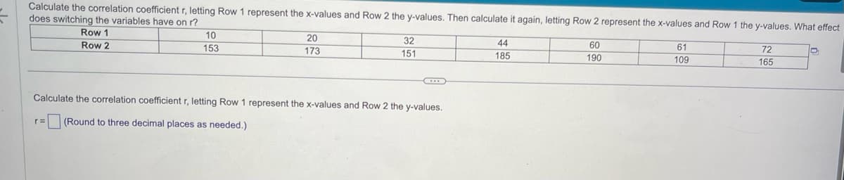 Calculate the correlation coefficient r, letting Row 1 represent the x-values and Row 2 the y-values. Then calculate it again, letting Row 2 represent the x-values and Row 1 the y-values. What effect
does switching the variables have on r?
Row 1
Row 2
10
153
r=
20
173
32
151
Calculate the correlation coefficient r, letting Row 1 represent the x-values and Row 2 the y-values.
(Round to three decimal places as needed.)
44
185
60
190
61
109
72
165
D