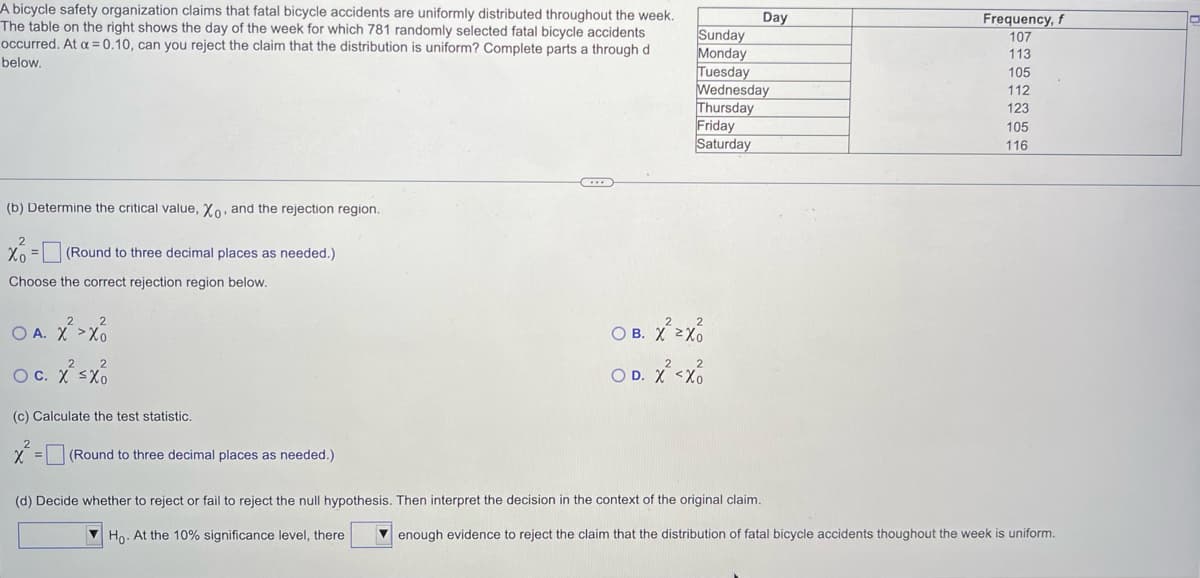 A bicycle safety organization claims that fatal bicycle accidents are uniformly distributed throughout the week.
The table on the right shows the day of the week for which 781 randomly selected fatal bicycle accidents
occurred. At α = 0.10, can you reject the claim that the distribution is uniform? Complete parts a through d
below.
(b) Determine the critical value, Xo, and the rejection region.
Xo = (Round to three decimal places as needed.)
Choose the correct rejection region below.
OA. X² > X
O c. x² sxo
C.
(c) Calculate the test statistic.
x²
(Round to three decimal places as needed.)
Sunday
Monday
Tuesday
Wednesday
Thursday
Friday
Saturday
OB. X²2X
D. X²<xo
O
Day
(d) Decide whether to reject or fail to reject the null hypothesis. Then interpret the decision in the context of the original claim.
Ho. At the 10% significance level, there
Frequency, f
107
113
105
112
123
105
116
enough evidence to reject the claim that the distribution of fatal bicycle accidents thoughout the week is uniform.