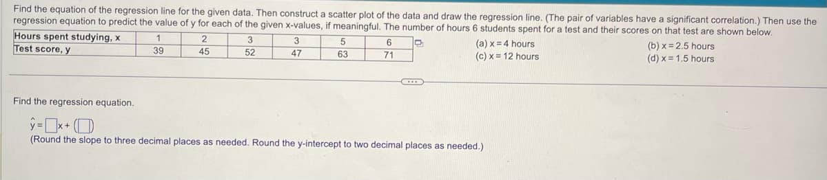 Find the equation of the regression line for the given data. Then construct a scatter plot of the data and draw the regression line. (The pair of variables have a significant correlation.) Then use the
regression equation to predict the value of y for each of the given x-values, if meaningful. The number of hours 6 students spent for a test and their scores on that test are shown below.
Hours spent studying, x
Test score, y
1
39
2
45
3
52
3
47
5
63
6
71
(a) x = 4 hours
(c) x = 12 hours
Find the regression equation.
y=x+
(Round the slope to three decimal places as needed. Round the y-intercept to two decimal places as needed.)
(b)x=2.5 hours
(d) x = 1.5 hours