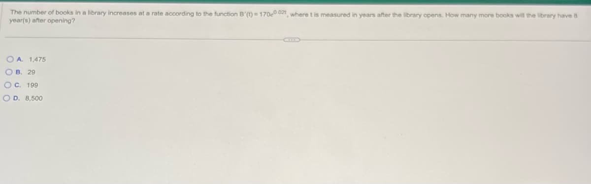 The number of books in a library increases at a rate according to the function B'(t)=170e0.02t, where t is measured in years after the library opens. How many more books will the library have 8
year(s) after opening?
OA. 1,475
OB. 29
O C. 199
OD. 8,500