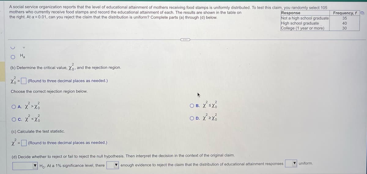 A social service organization reports that the level of educational attainment of mothers receiving food stamps is uniformly distributed. To test this claim, you randomly select 105
mothers who currently receive food stamps and record the educational attainment of each. The results are shown in the table on
the right. At a = 0.01, can you reject the claim that the distribution is uniform? Complete parts (a) through (d) below.
U
Ha
(b) Determine the critical value, Xo and the rejection region.
x = (Round to three decimal places as needed.)
Choose the correct rejection region below.
OA. X² >X
O C.
c. x² <xo
(c) Calculate the test statistic.
x² = [
(Round to three decimal places as needed.)
OB. X² SX
OD. X² zxo
(d) Decide whether to reject or fail to reject the null hypothesis. Then interpret the decision in the context of the original claim.
Ho. At a 1% significance level, there
Response
Not a high school graduate
High school graduate
College (1 year or more)
enough evidence to reject the claim that the distribution of educational attainment responses
uniform.
Frequency, f
35
40
30