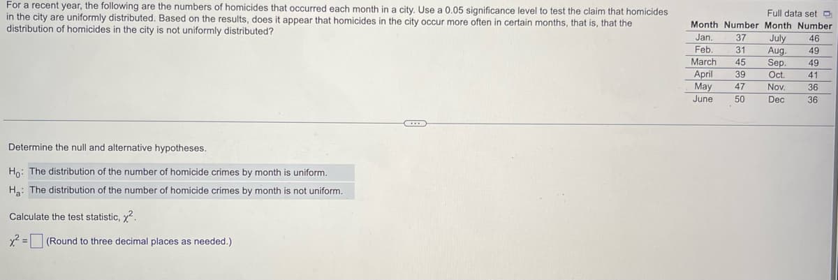 For a recent year, the following are the numbers of homicides that occurred each month in a city. Use a 0.05 significance level to test the claim that homicides
in the city are uniformly distributed. Based on the results, does it appear that homicides in the city occur more often in certain months, that is, that the
distribution of homicides in the city is not uniformly distributed?
Determine the null and alternative hypotheses.
Ho: The distribution of the number of homicide crimes by month is uniform.
Ha: The distribution of the number of homicide crimes by month is not uniform.
Calculate the test statistic, x².
x² = (Round to three decimal places as needed.)
Full data set D
Month Number Month Number
Jan.
Feb.
March
April
May
June
554858
46
July
Aug. 49
Sep. 49
Oct.
Nov.
Dec
41
36
36
O