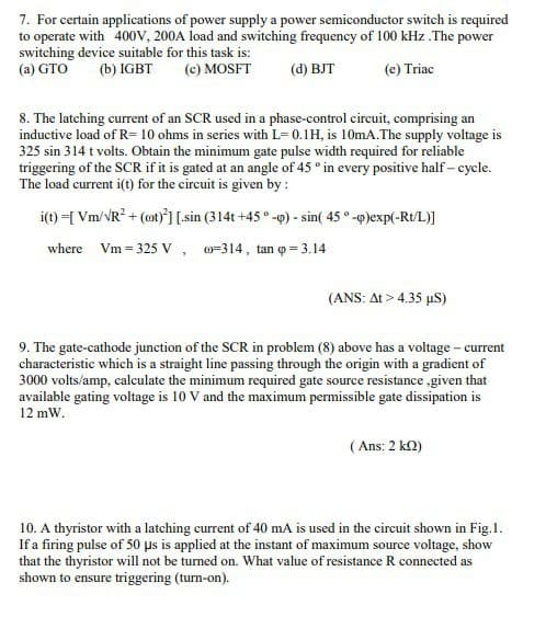 7. For certain applications of power supply a power semiconductor switch is required
to operate with 400V, 200A load and switching frequency of 100 kHz .The power
switching device suitable for this task is:
(a) GTO (b) IGBT
(c) MOSFT
(d) BJT
(e) Triac
8. The latching current of an SCR used in a phase-control circuit, comprising an
inductive load of R= 10 ohms in series with L= 0.1H, is 10mA.The supply voltage is
325 sin 314 t volts. Obtain the minimum gate pulse width required for reliable
triggering of the SCR if it is gated at an angle of 45° in every positive half-cycle.
The load current i(t) for the circuit is given by :
i(t)=[Vm/√R² + (ot)2] [sin (314t+45°-p) - sin( 45°-p)exp(-Rt/L)]
where Vm= 325 V,
-314, tan q = 3.14
(ANS: At> 4.35 µS)
9. The gate-cathode junction of the SCR in problem (8) above has a voltage - current
characteristic which is a straight line passing through the origin with a gradient of
3000 volts/amp, calculate the minimum required gate source resistance given that
available gating voltage is 10 V and the maximum permissible gate dissipation is
12 mW.
(Ans: 2 k22)
10. A thyristor with a latching current of 40 mA is used in the circuit shown in Fig.1.
If a firing pulse of 50 µs is applied at the instant of maximum source voltage, show
that the thyristor will not be turned on. What value of resistance R connected as
shown to ensure triggering (turn-on).