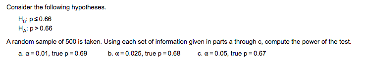 Consider the following hypotheses.
Họ: ps0.66
HẠi p>0.66
A random sample of 500 is taken. Using each set of information given in parts a through c, compute the power of the test.
a. a = 0.01, true p = 0.69
b. a = 0.025, true p= 0.68
c. a = 0.05, true p= 0.67
