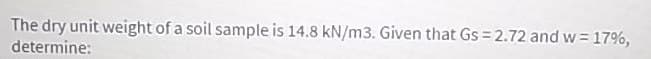 The dry unit weight of a soil sample is 14.8 kN/m3. Given that Gs = 2.72 and w= 17%,
determine:
