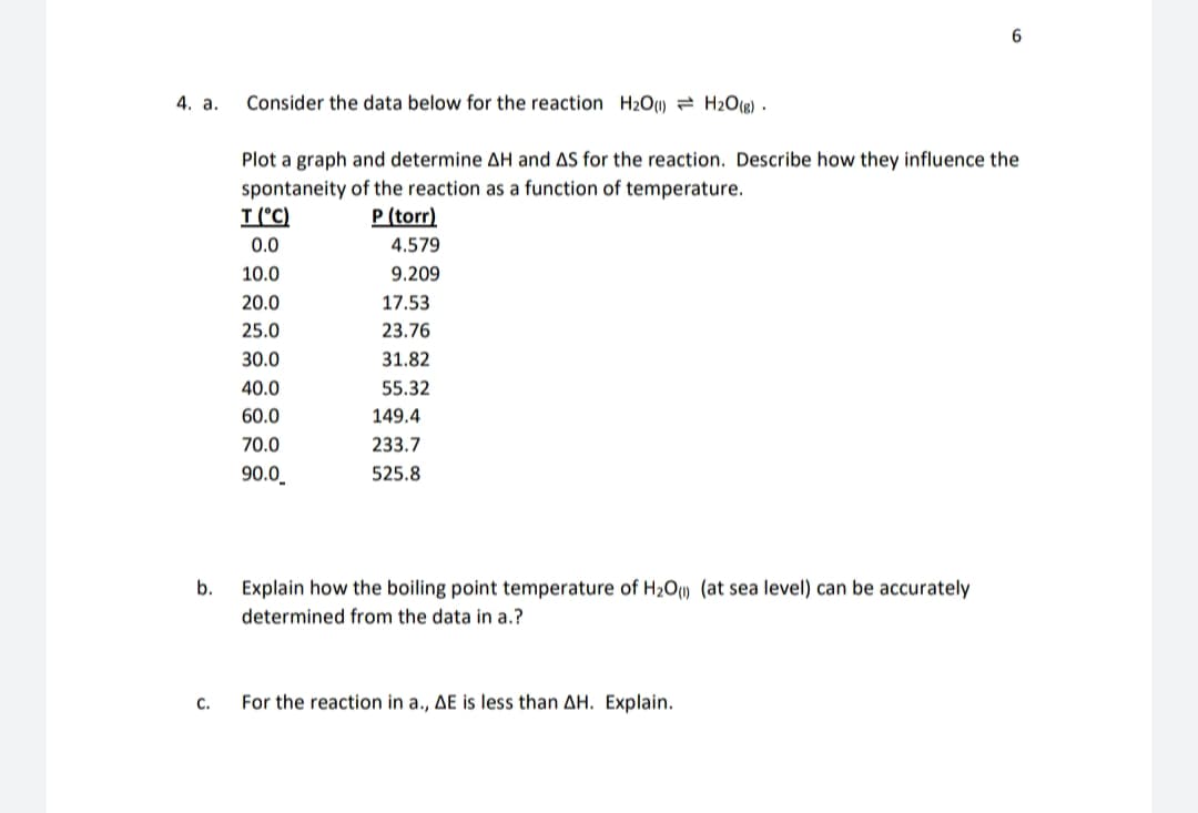 4. a.
Consider the data below for the reaction H2O1) = H2O(g) ·
Plot a graph and determine AH and AS for the reaction. Describe how they influence the
spontaneity of the reaction as a function of temperature.
T (°C)
P (torr)
0.0
4.579
10.0
9.209
20.0
17.53
25.0
23.76
30.0
31.82
40.0
55.32
60.0
149.4
70.0
233.7
90.0_
525.8
b.
Explain how the boiling point temperature of H2Ou (at sea level) can be accurately
determined from the data in a.?
C.
For the reaction in a., AE is less than AH. Explain.
