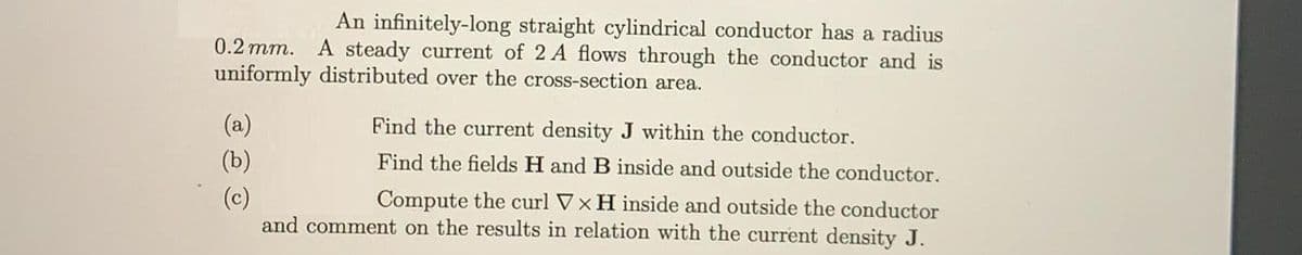 An infinitely-long straight cylindrical conductor has a radius
0.2 mm. A steady current of 2 A flows through the conductor and is
uniformly distributed over the cross-section area.
(a)
Find the current density J within the conductor.
(b)
Find the fields H and B inside and outside the conductor.
Compute the curl Vx H inside and outside the conductor
and comment on the results in relation with the current density J.
