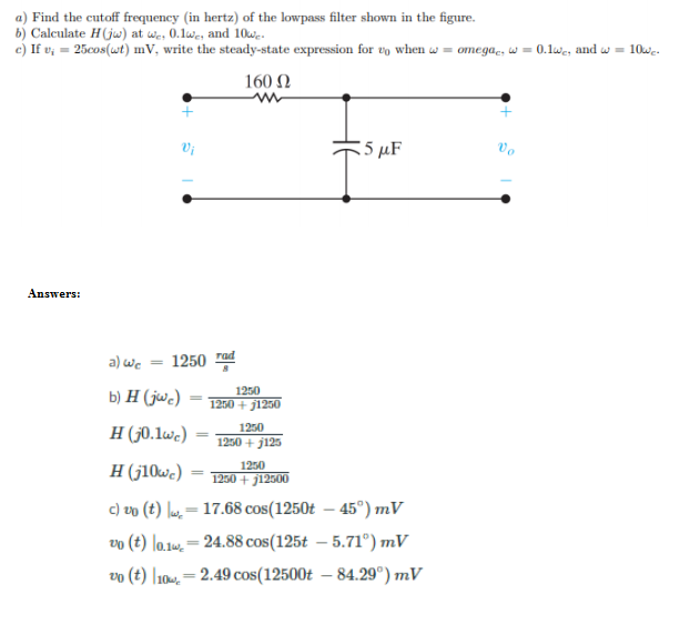 a) Find the cutoff frequency (in hertz) of the lowpass filter shown in the figure.
b) Calculate H(ju) at we, 0.1we, and 10wg.
c) If v; = 25cos(wt) mV, write the steady-state expression for vo when w = omega., w = 0.1we, and w = 10wc.
160 N
:5 µF
Vo
Answers:
a) we
1250 rad
1250
b) H (jwc)
1250 + j1250
1250
H (50.1wc)
1250 + j125
H (j10we)
1250
1250 + j12500
c) vo (t) lu.= 17.68 cos(1250t – 45°) mV
vo (t) la.1w, = 24.88 cos(125t – 5.71°) mV
%3D
vo (t) |101, = 2.49 cos(12500t – 84.29°) mV
%3|
