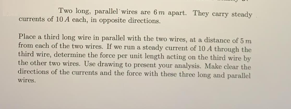 Two long, parallel wires are 6 m apart. They carry steady
currents of 10 A each, in opposite directions.
Place a third long wire in parallel with the two wires, at a distance of 5 m
from each of the two wires. If we run a steady current of 10 A through the
third wire, determine the force per unit length acting on the third wire by
the other two wires. Use drawing to present your analysis. Make clear the
directions of the currents and the force with these three long and parallel
wires.
