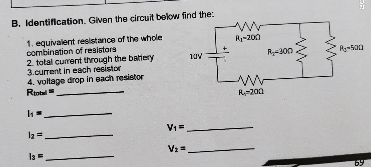 B. Identification. Given the circuit below find the:
1. equivalent resistance of the whole
combination of resistors
2. total current through the battery
3.current in each resistor
4. voltage drop in each resistor
Rtotal =
R1=200
10V
R2=300
R3=500
R4=200
l2 =
V1 =
13 =
V2 =
69
