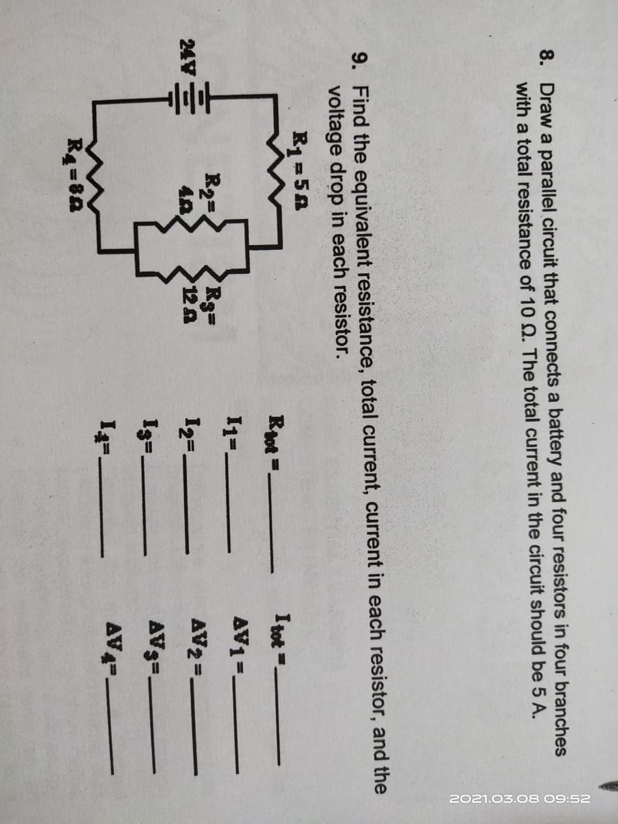 2021.03.08 09:52
8. Draw a parallel circuit that connects a battery and four resistors in four branches
with a total resistance of 10 Q. The total current in the circuit should be 5 A.
9. Find the equivalent resistance, total current, current in each resistor, and the
voltage drop in each resistor.
R1=5A
Rot =-
I tot =
I1=.
AV1=.
R2-
Rg=
12A
24V
12=.
AV2 =-
I=.
AV3=.
AV4--
R4=8A
