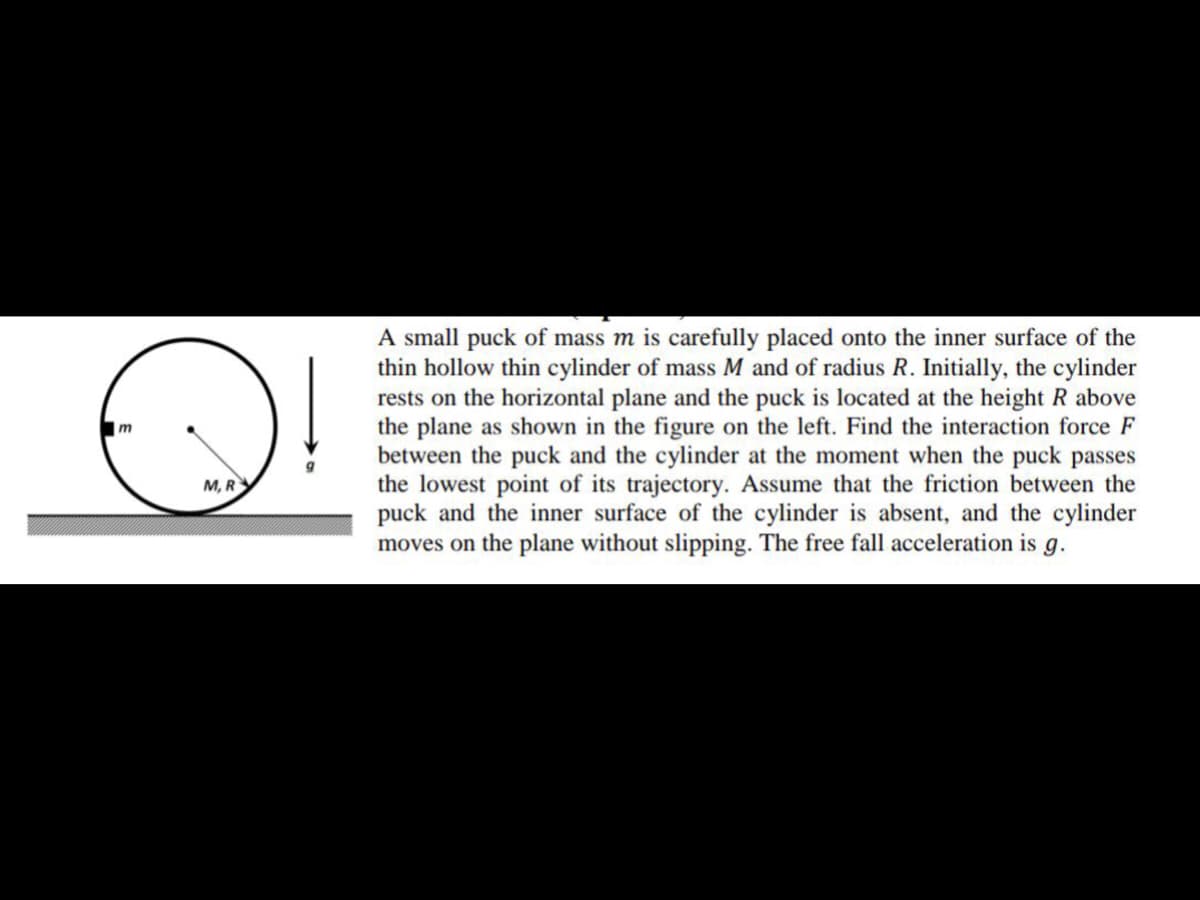 A small puck of mass m is carefully placed onto the inner surface of the
thin hollow thin cylinder of mass M and of radius R. Initially, the cylinder
rests on the horizontal plane and the puck is located at the height R above
the plane as shown in the figure on the left. Find the interaction force F
between the puck and the cylinder at the moment when the puck passes
the lowest point of its trajectory. Assume that the friction between the
puck and the inner surface of the cylinder is absent, and the cylinder
moves on the plane without slipping. The free fall acceleration is g.
M, R
