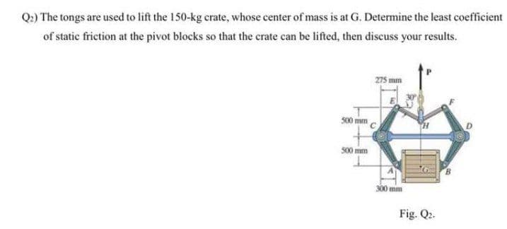 Q2) The tongs are used to lift the 150-kg crate, whose center of mass is at G. Determine the least coefficient
of static friction at the pivot blocks so that the crate can be lifted, then discuss your results.
275 mm
500 mm
s00 mm
300 mm
Fig. Q2.
