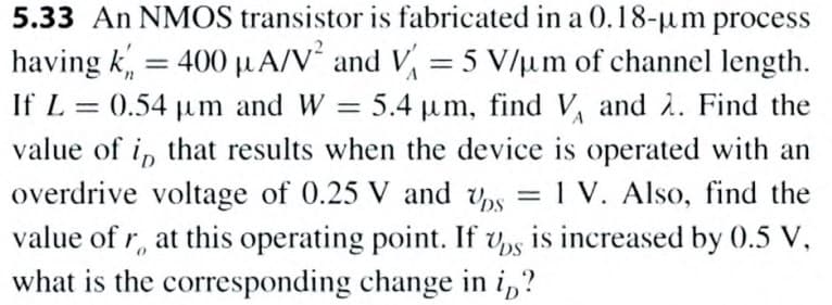 5.33 An NMOS transistor is fabricated in a 0.18-µm process
having k, = 400 µA/V´ and V = 5 V/µm of channel length.
If L = 0.54 um and W
%3D
5.4 um, find V and 2. Find the
value of i, that results when the device is operated with an
overdrive voltage of 0.25 V and ps
= 1 V. Also, find the
value of r, at this operating point. If v,s is increased by 0.5 V,
what is the corresponding change in i,?
