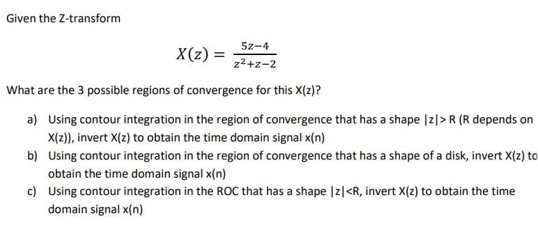 Given the Z-transform
5z-4
X(z) =
z2+z-2
What are the 3 possible regions of convergence for this X(z)?
a) Using contour integration in the region of convergence that has a shape |z|> R (R depends on
X(2)), invert X(z) to obtain the time domain signal x(n)
b) Using contour integration in the region of convergence that has a shape of a disk, invert X(z) to
obtain the time domain signal x(n)
c) Using contour integration in the ROC that has a shape |z|<R, invert X(z) to obtain the time
domain signal x(n)
