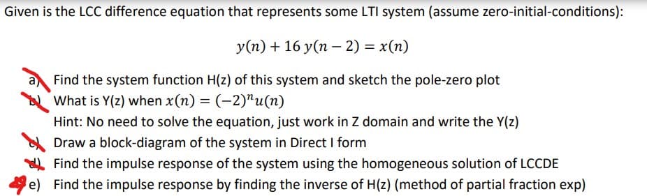 Given is the LCC difference equation that represents some LTI system (assume zero-initial-conditions):
y(n) + 16 y(n – 2) = x(n)
Find the system function H(z) of this system and sketch the pole-zero plot
What is Y(z) when x(n) = (-2)"u(n)
Hint: No need to solve the equation, just work in Z domain and write the Y(z)
Draw a block-diagram of the system in Direct I form
Find the impulse response of the system using the homogeneous solution of LCCDE
e) Find the impulse response by finding the inverse of H(z) (method of partial fraction exp)
