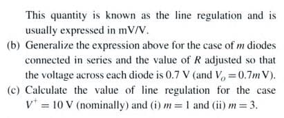 This quantity is known as the line regulation and is
usually expressed in mV/V.
(b) Generalize the expression above for the case of m diodes
connected in series and the value of R adjusted so that
the voltage across each diode is 0.7 V (and V. =0.7m V).
(c) Calculate the value of line regulation for the case
v* = 10 V (nominally) and (i) m =1 and (ii) m = 3.
%3D
