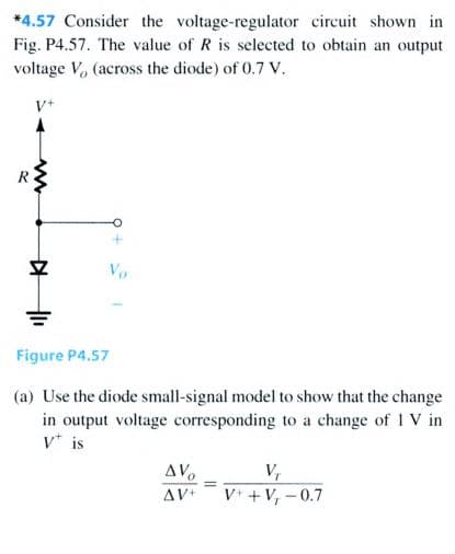 *4.57 Consider the voltage-regulator circuit shown in
Fig. P4.57. The value of R is selected to obtain an output
voltage V, (across the diode) of 0.7 v.
Vo
Figure P4.57
(a) Use the diode small-signal model to show that the change
in output voltage corresponding to a change of 1 V in
v* is
AV.
AV+
V,
%3D
V* + V, -0.7
