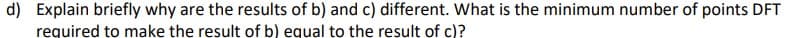 d) Explain briefly why are the results of b) and c) different. What is the minimum number of points DFT
required to make the result of b) equal to the result of c)?
