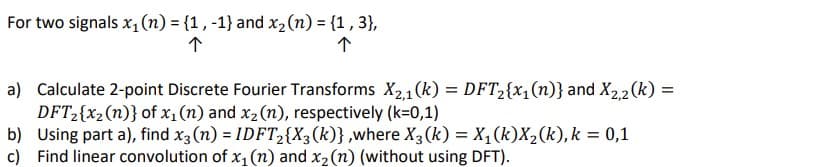 For two signals x,(n) = {1, -1} and x2(n) = {1 , 3},
a) Calculate 2-point Discrete Fourier Transforms X21 (k) = DFT2{x,(n)} and X2,2 (k) =
DFT2{x2(n)} of x1 (n) and x2 (n), respectively (k=0,1)
b) Using part a), find x3 (n) = IDFT2{X3(k)} ,where X3(k) = X,(k)X2(k), k = 0,1
c) Find linear convolution of x1 (n) and x2(n) (without using DFT).
%3D
