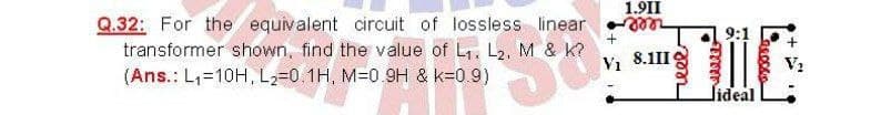 1.9II
Q.32: For the equivalent circuit of lossless linear
transformer shown, find the value of L. Lz, M & k?
reee
(Ans.: L,=10H, L2=0.1H, M-0.9H & k=0.9)
Vi 8.1II
lideal
reel
