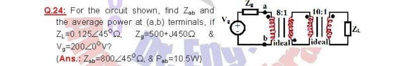 Q.24: For the circuit shown, find Zab and
the average power at (a,b) terminals, if
ZL=0. 12545°Q, Z=500+J450Q
V-20020°v?
(Ans.: Zab=800/45°Q. & Pab=10 5Vw)
8:1
10:1
&
fideal
fidealL
