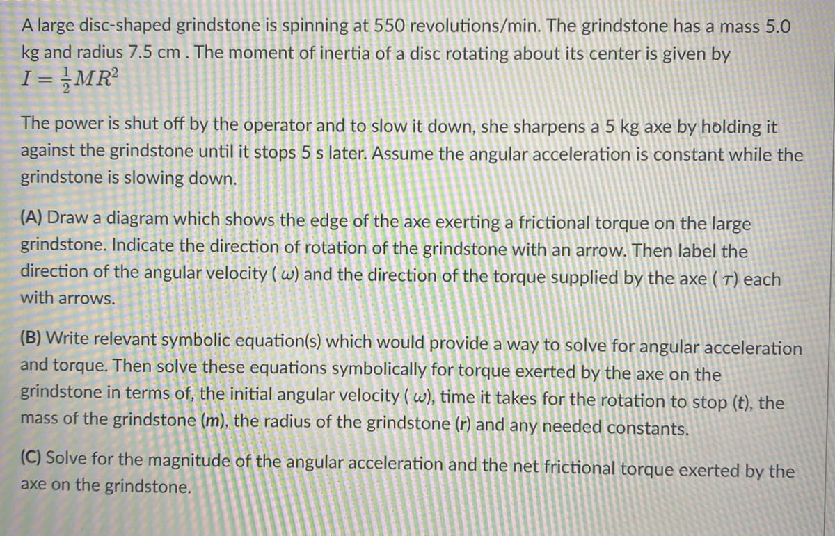 A large disc-shaped grindstone is spinning at 550 revolutions/min. The grindstone has a mass 5.0
kg and radius 7.5 cm . The moment of inertia of a disc rotating about its center is given by
I=/MR²
The power is shut off by the operator and to slow it down, she sharpens a 5 kg axe by holding it
against the grindstone until it stops 5 s later. Assume the angular acceleration is constant while the
grindstone is slowing down.
(A) Draw a diagram which shows the edge of the axe exerting a frictional torque on the large
grindstone. Indicate the direction of rotation of the grindstone with an arrow. Then label the
direction of the angular velocity (w) and the direction of the torque supplied by the axe (T) each
with arrows.
(B) Write relevant symbolic equation(s) which would provide a way to solve for angular acceleration
and torque. Then solve these equations symbolically for torque exerted by the axe on the
grindstone in terms of, the initial angular velocity (w), time it takes for the rotation to stop (t), the
mass of the grindstone (m), the radius of the grindstone (r) and any needed constants.
(C) Solve for the magnitude of the angular acceleration and the net frictional torque exerted by the
axe on the grindstone.