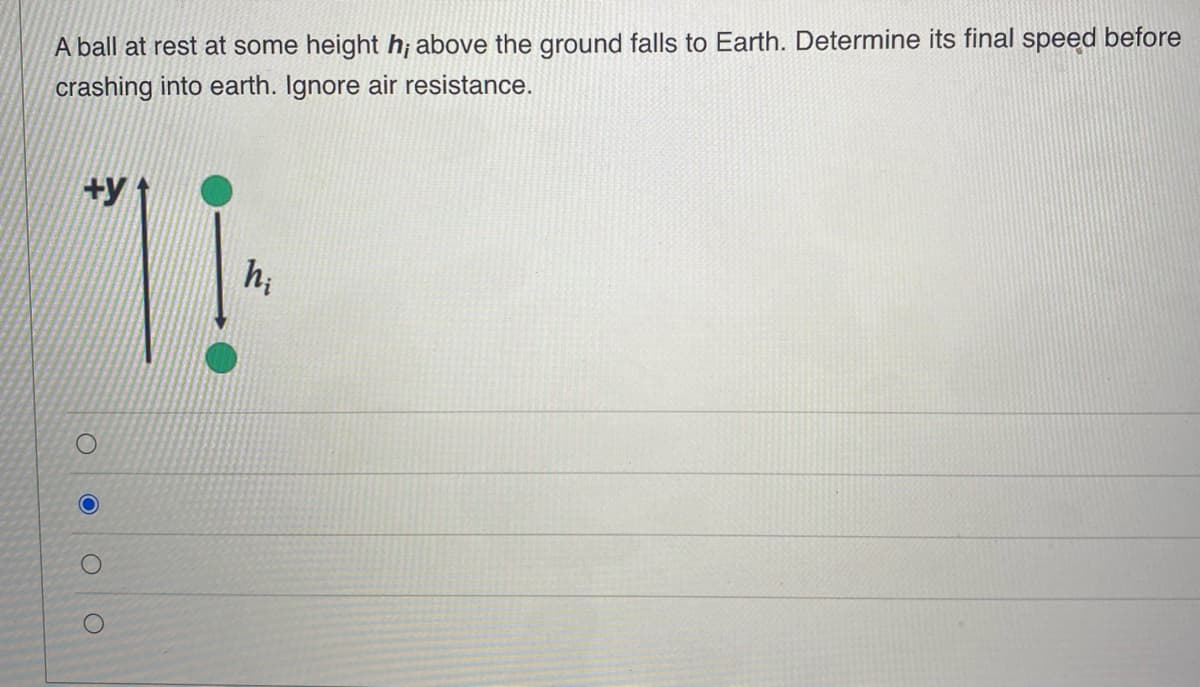 A ball at rest at some height h; above the ground falls to Earth. Determine its final speed before
crashing into earth. Ignore air resistance.
+y
|
hi