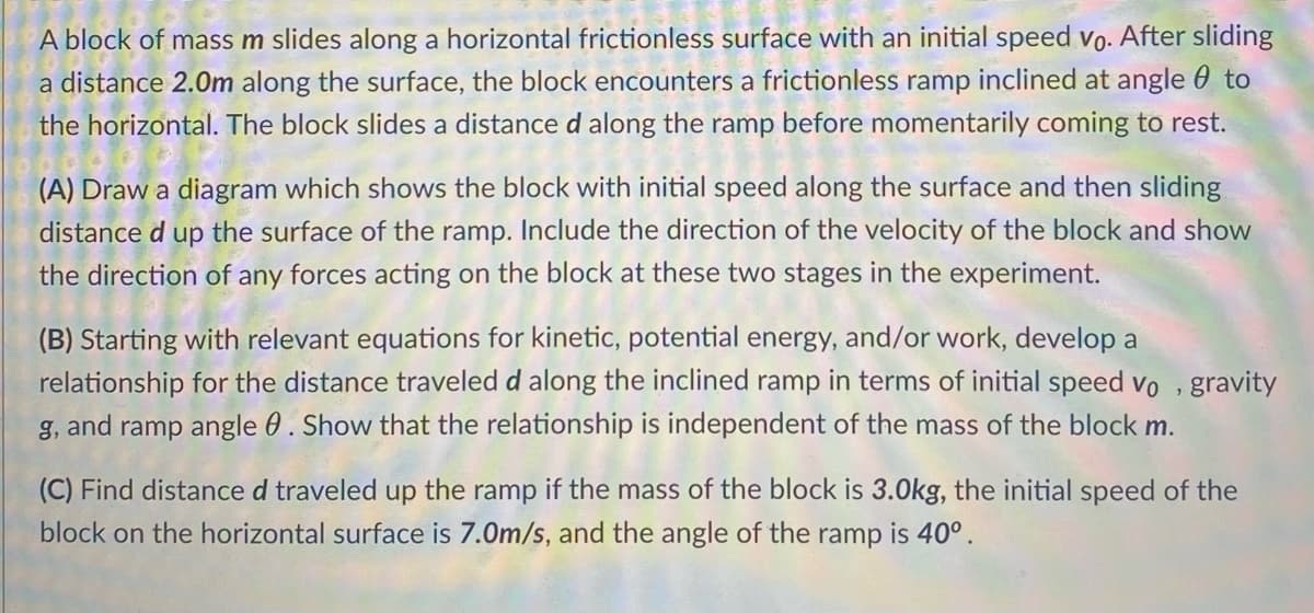 A block of mass m slides along a horizontal frictionless surface with an initial speed vo. After sliding
a distance 2.0m along the surface, the block encounters a frictionless ramp inclined at angle to
the horizontal. The block slides a distance d along the ramp before momentarily coming to rest.
(A) Draw a diagram which shows the block with initial speed along the surface and then sliding
distance d up the surface of the ramp. Include the direction of the velocity of the block and show
the direction of any forces acting on the block at these two stages in the experiment.
(B) Starting with relevant equations for kinetic, potential energy, and/or work, develop a
relationship for the distance traveled d along the inclined ramp in terms of initial speed vo, gravity
g, and ramp angle 0. Show that the relationship is independent of the mass of the block m.
(C) Find distance d traveled up the ramp if the mass of the block is 3.0kg, the initial speed of the
block on the horizontal surface is 7.0m/s, and the angle of the ramp is 40°.